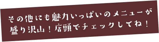 その他にも魅力いっぱいのメニューが盛り沢山!店頭でチェックしてね!